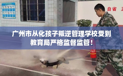 广州市从化孩子叛逆管理学校受到教育局严格监督监管！