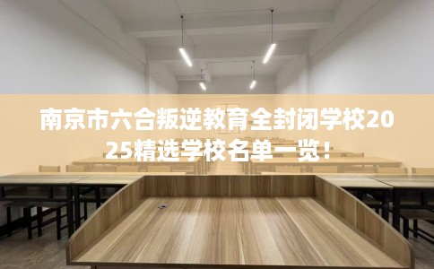 南京市六合叛逆教育全封闭学校2025精选学校名单一览！