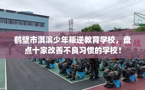 鹤壁市淇滨少年叛逆教育学校，盘点十家改善不良习惯的学校！