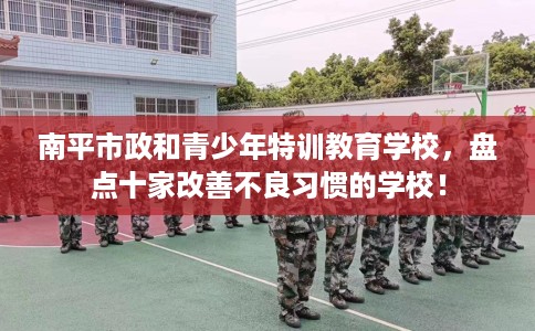 南平市政和青少年特训教育学校,盘点十家改善不良习惯的学校! 南平市政和青少年特训教育学校,盘点十家改善不良习惯的学校!