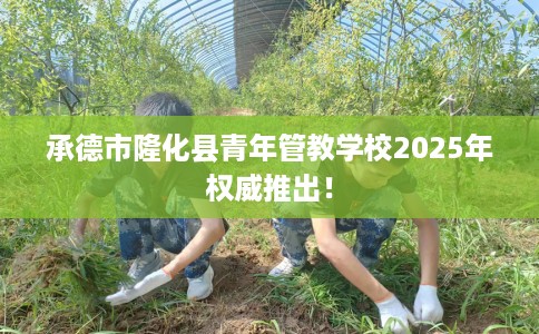 承德市隆化县青年管教学校2025年权威推出！