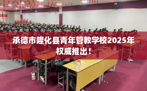 承德市隆化县青年管教学校2025年权威推出！