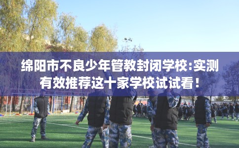 绵阳市不良少年管教封闭学校:实测有效推荐这十家学校试试看！