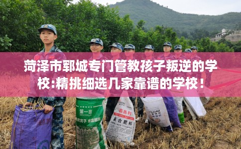菏泽市郓城专门管教孩子叛逆的学校:精挑细选几家靠谱的学校！