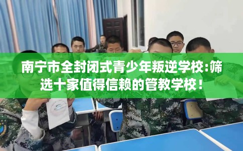 南宁市全封闭式青少年叛逆学校:筛选十家值得信赖的管教学校! 南宁市全封闭式青少年叛逆学校:筛选十家值得信赖的管教学校!