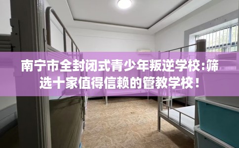 南宁市全封闭式青少年叛逆学校:筛选十家值得信赖的管教学校! 南宁市全封闭式青少年叛逆学校:筛选十家值得信赖的管教学校!