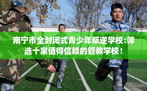 南宁市全封闭式青少年叛逆学校:筛选十家值得信赖的管教学校！