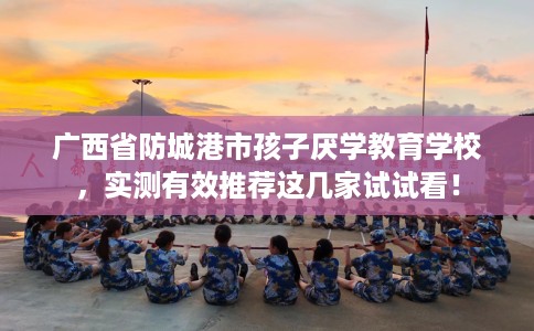 广西省防城港市孩子厌学教育学校，实测有效推荐这几家试试看！