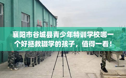 襄阳市谷城县青少年特训学校哪一个好拯救辍学的孩子,值得一看! 襄阳市谷城县青少年特训学校哪一个好拯救辍学的孩子,值得一看!