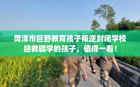 菏泽市巨野教育孩子叛逆封闭学校拯救辍学的孩子,值得一看! 菏泽市巨野教育孩子叛逆封闭学校拯救辍学的孩子,值得一看!