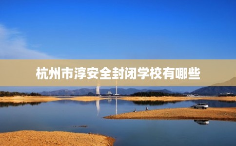 杭州市淳安全封闭学校有哪些 杭州市淳安全封闭学校有哪些
