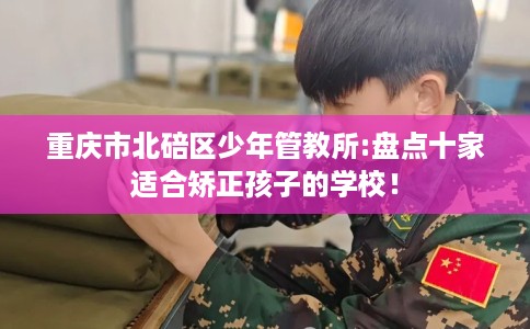 重庆市北碚区少年管教所:盘点十家适合矫正孩子的学校! 重庆市北碚区少年管教所:盘点十家适合矫正孩子的学校!