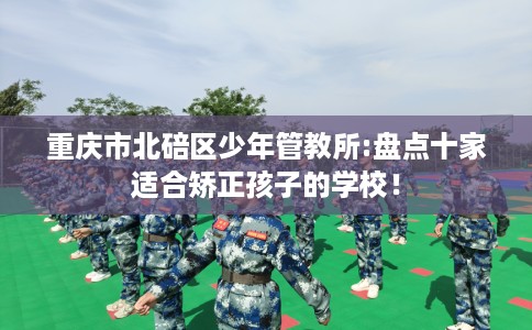 重庆市北碚区少年管教所:盘点十家适合矫正孩子的学校！