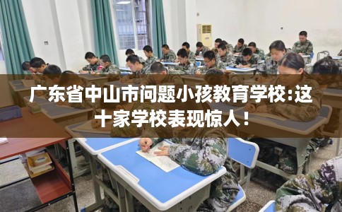 广东省中山市问题小孩教育学校:这十家学校表现惊人! 广东省中山市问题小孩教育学校:这十家学校表现惊人!