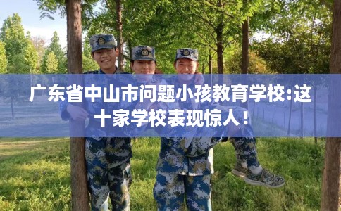 广东省中山市问题小孩教育学校:这十家学校表现惊人！