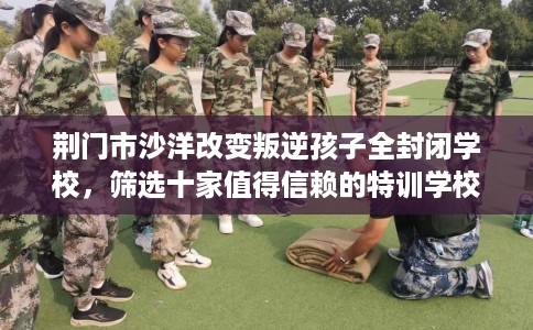 荆门市沙洋改变叛逆孩子全封闭学校，筛选十家值得信赖的特训学校！