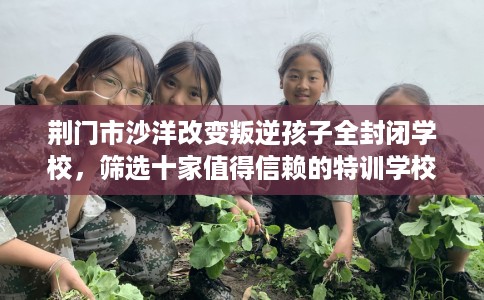 荆门市沙洋改变叛逆孩子全封闭学校，筛选十家值得信赖的特训学校！