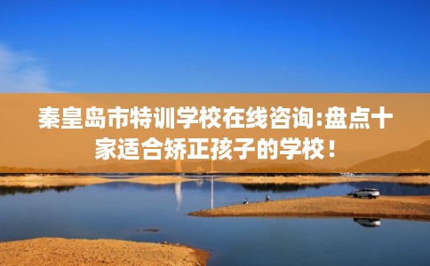 秦皇岛市特训学校在线咨询:盘点十家适合矫正孩子的学校！