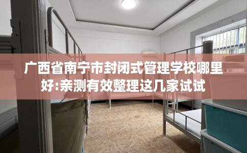 广西省南宁市封闭式管理学校哪里好:亲测有效整理这几家试试