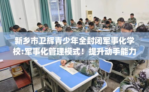 新乡市卫辉青少年全封闭军事化学校:军事化管理模式！提升动手能力！