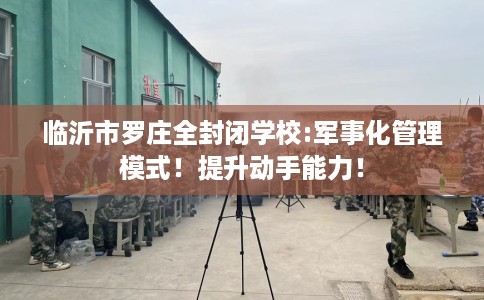临沂市罗庄全封闭学校:军事化管理模式！提升动手能力！