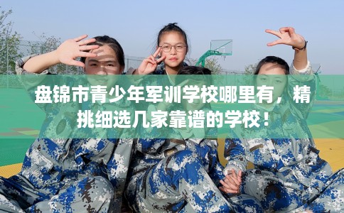 盘锦市青少年军训学校哪里有,精挑细选几家靠谱的学校! 盘锦市青少年军训学校哪里有,精挑细选几家靠谱的学校!