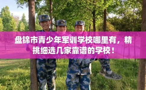 盘锦市青少年军训学校哪里有，精挑细选几家靠谱的学校！
