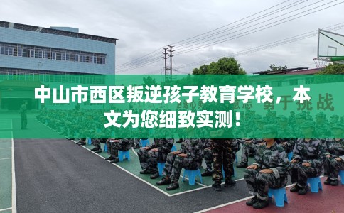 中山市西区叛逆孩子教育学校，本文为您细致实测！
