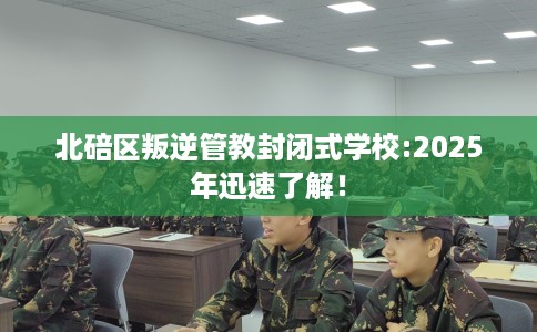 北碚区叛逆管教封闭式学校:2025年迅速了解! 北碚区叛逆管教封闭式学校:2025年迅速了解!