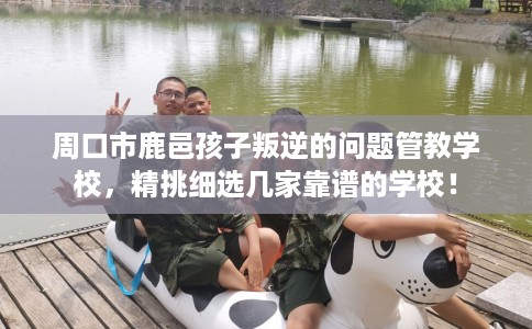 周口市鹿邑孩子叛逆的问题管教学校,精挑细选几家靠谱的学校! 周口市鹿邑孩子叛逆的问题管教学校,精挑细选几家靠谱的学校!