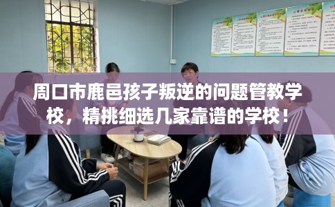 周口市鹿邑孩子叛逆的问题管教学校，精挑细选几家靠谱的学校！