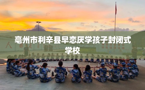 亳州市利辛县早恋厌学孩子封闭式学校 亳州市利辛县早恋厌学孩子封闭式学校