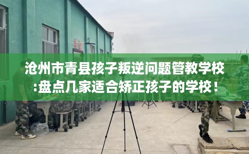 沧州市青县孩子叛逆问题管教学校:盘点几家适合矫正孩子的学校！