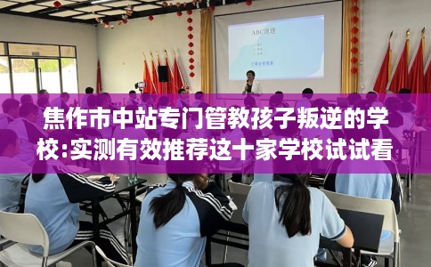 焦作市中站专门管教孩子叛逆的学校:实测有效推荐这十家学校试试看！