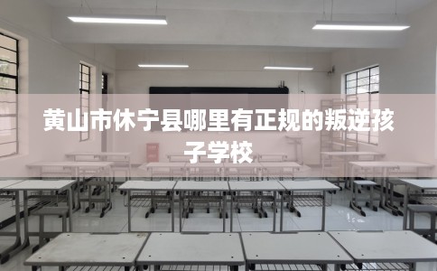 黄山市休宁县哪里有正规的叛逆孩子学校