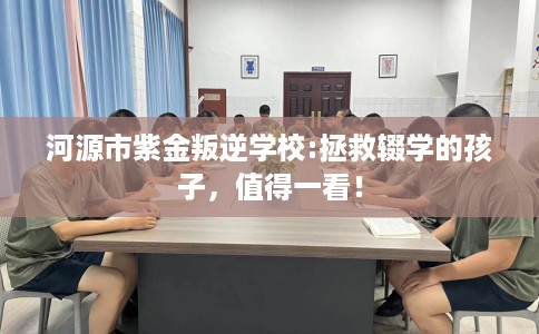 河源市紫金叛逆学校:拯救辍学的孩子，值得一看！