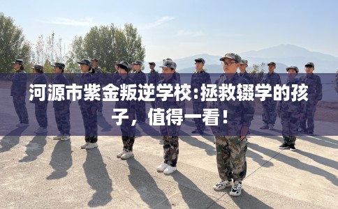 河源市紫金叛逆学校:拯救辍学的孩子，值得一看！