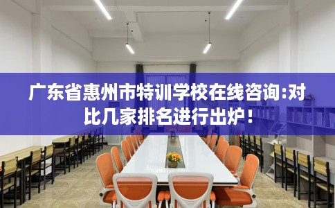 广东省惠州市特训学校在线咨询:对比几家排名进行出炉！