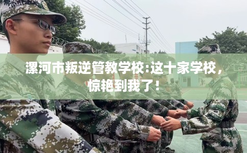 漯河市叛逆管教学校:这十家学校，惊艳到我了！