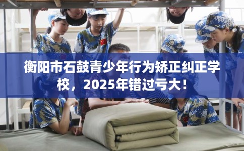 衡阳市石鼓青少年行为矫正纠正学校，2025年错过亏大！