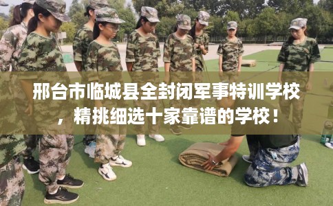 邢台市临城县全封闭军事特训学校，精挑细选十家靠谱的学校！