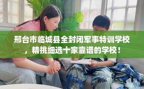 邢台市临城县全封闭军事特训学校，精挑细选十家靠谱的学校！