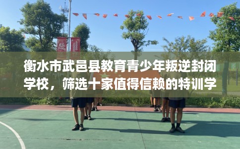 衡水市武邑县教育青少年叛逆封闭学校，筛选十家值得信赖的特训学校！