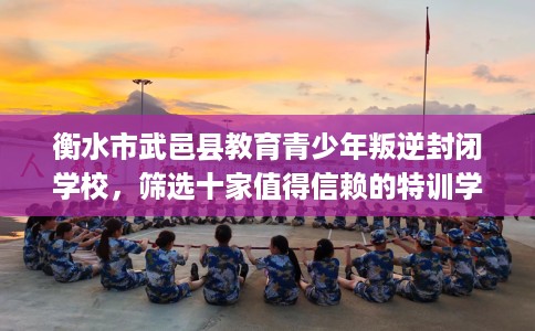 衡水市武邑县教育青少年叛逆封闭学校，筛选十家值得信赖的特训学校！