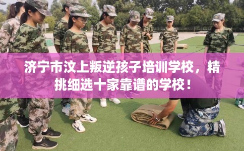 济宁市汶上叛逆孩子培训学校，精挑细选十家靠谱的学校！