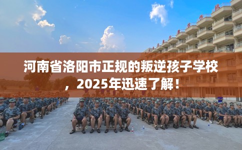 河南省洛阳市正规的叛逆孩子学校，2025年迅速了解！