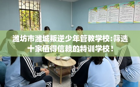 潍坊市潍城叛逆少年管教学校:筛选十家值得信赖的特训学校！