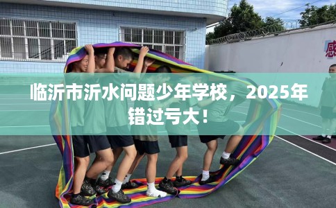 临沂市沂水问题少年学校，2025年错过亏大！