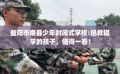 益阳市南县少年封闭式学校:拯救辍学的孩子，值得一看！