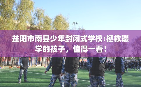 益阳市南县少年封闭式学校:拯救辍学的孩子，值得一看！